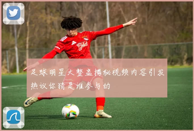 足球明星大整蛊揭秘视频内容引发热议你猜是谁参与的