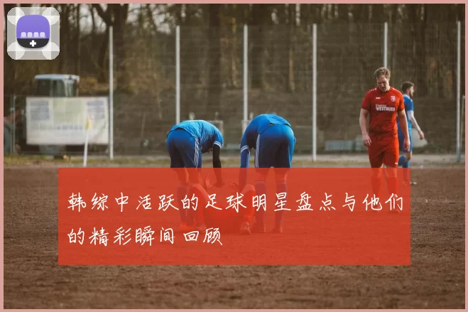 韩综中活跃的足球明星盘点与他们的精彩瞬间回顾