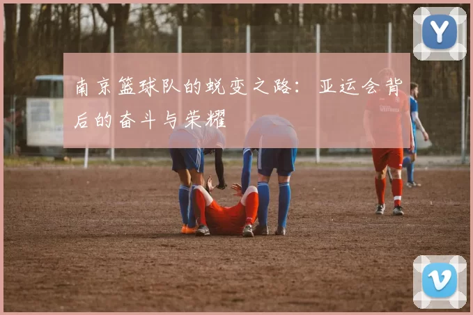 南京篮球队的蜕变之路：亚运会背后的奋斗与荣耀