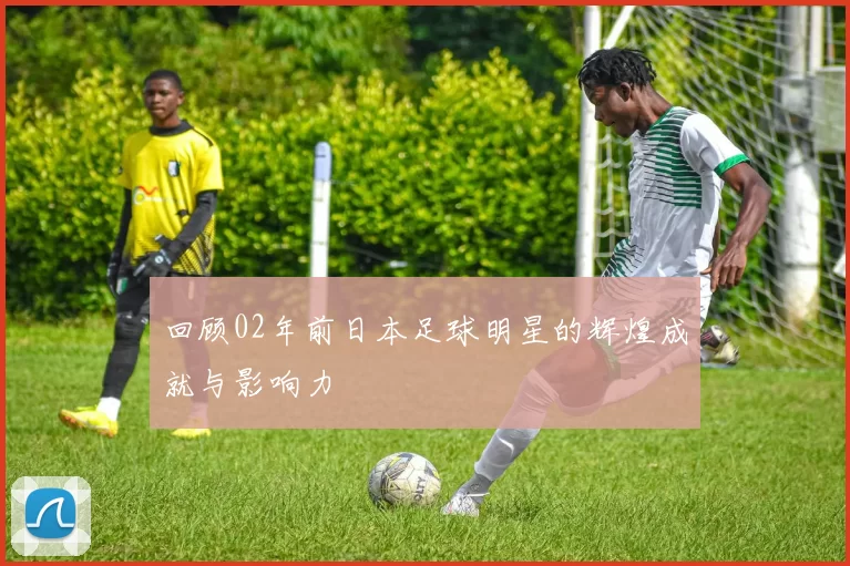 回顾02年前日本足球明星的辉煌成就与影响力