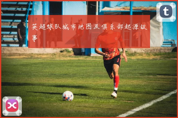 英超球队城市地图及俱乐部起源故事