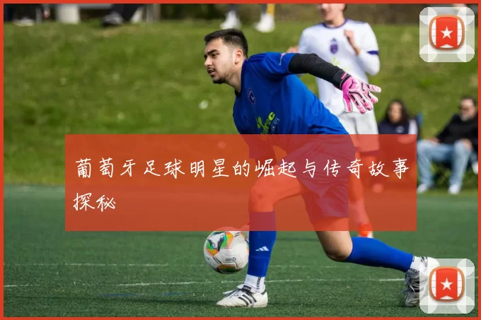 葡萄牙足球明星的崛起与传奇故事探秘