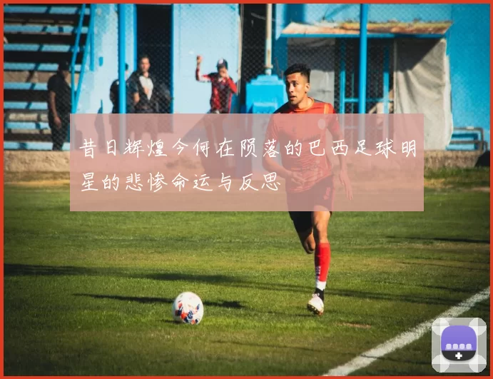 昔日辉煌今何在陨落的巴西足球明星的悲惨命运与反思