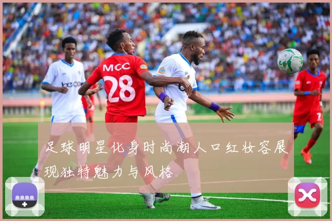 足球明星化身时尚潮人口红妆容展现独特魅力与风格