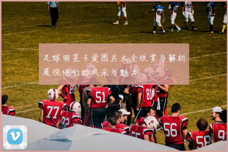 足球明星卡爱图片大全欣赏与解析展现他们的风采与魅力