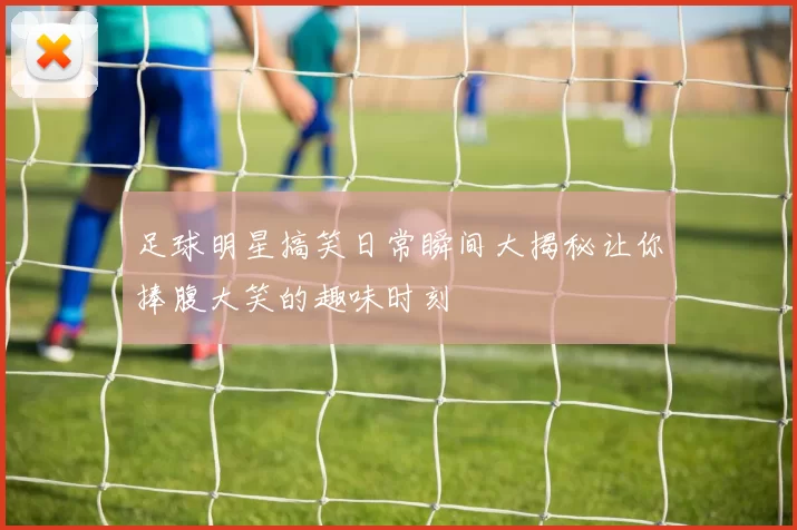 足球明星搞笑日常瞬间大揭秘让你捧腹大笑的趣味时刻