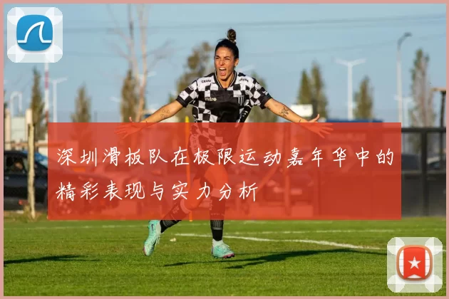 深圳滑板队在极限运动嘉年华中的精彩表现与实力分析
