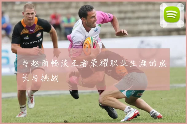 与赵丽畅谈王者荣耀职业生涯的成长与挑战