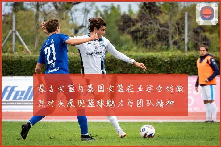 蒙古女篮与泰国女篮在亚运会的激烈对决展现篮球魅力与团队精神