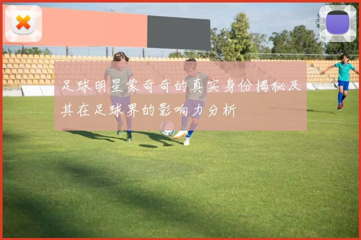 足球明星蒙奇奇的真实身份揭秘及其在足球界的影响力分析