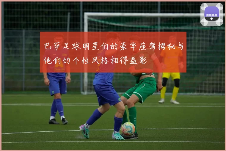 巴萨足球明星们的豪华座驾揭秘与他们的个性风格相得益彰