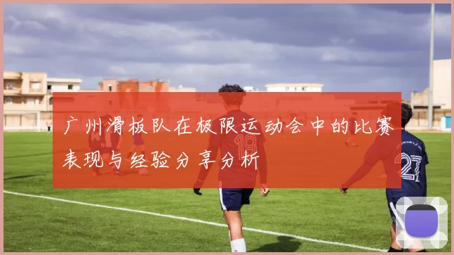 广州滑板队在极限运动会中的比赛表现与经验分享分析
