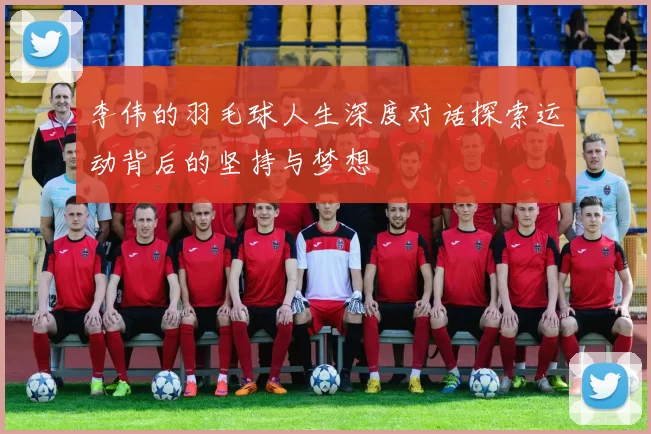 李伟的羽毛球人生深度对话探索运动背后的坚持与梦想
