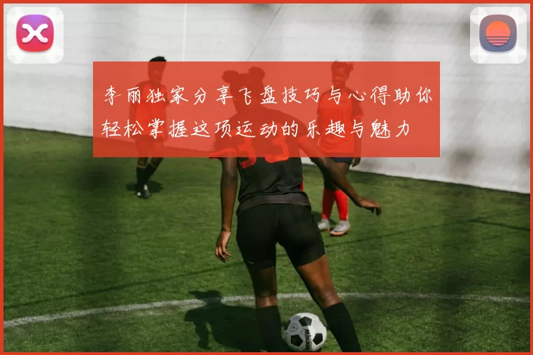李丽独家分享飞盘技巧与心得助你轻松掌握这项运动的乐趣与魅力