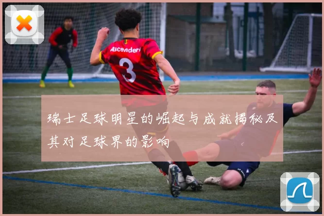 瑞士足球明星的崛起与成就揭秘及其对足球界的影响