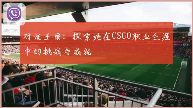 对话王丽：探索她在CSGO职业生涯中的挑战与成就