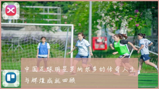 中国足球明星罗纳尔多的传奇人生与辉煌成就回顾