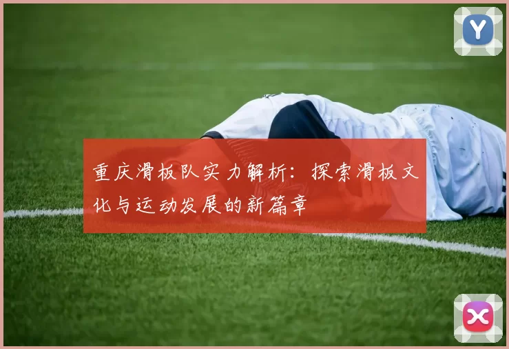 重庆滑板队实力解析：探索滑板文化与运动发展的新篇章