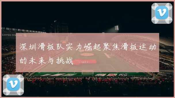 深圳滑板队实力崛起聚焦滑板运动的未来与挑战