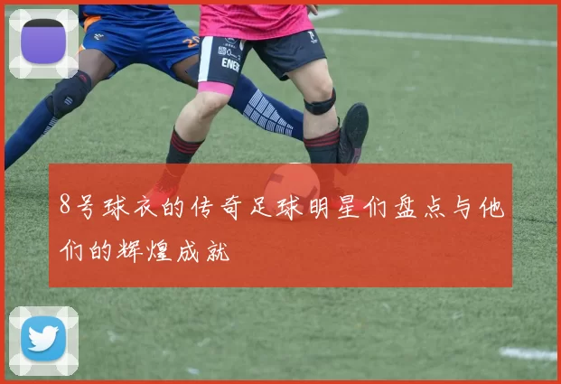 8号球衣的传奇足球明星们盘点与他们的辉煌成就