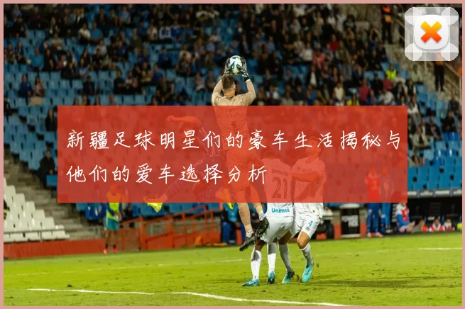 新疆足球明星们的豪车生活揭秘与他们的爱车选择分析