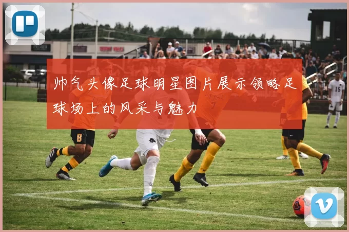 帅气头像足球明星图片展示领略足球场上的风采与魅力