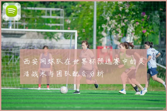 西安网球队在世界杯预选赛中的灵活战术与团队配合分析