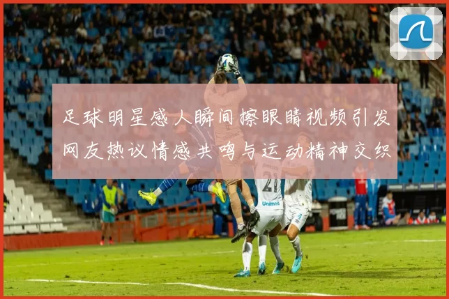 足球明星感人瞬间擦眼睛视频引发网友热议情感共鸣与运动精神交织