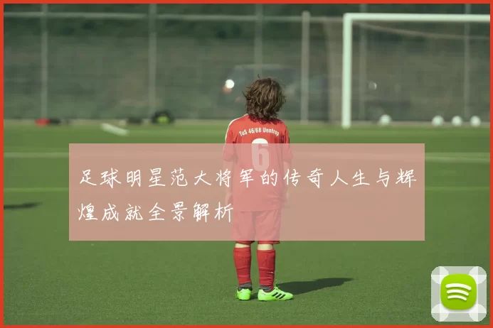 足球明星范大将军的传奇人生与辉煌成就全景解析