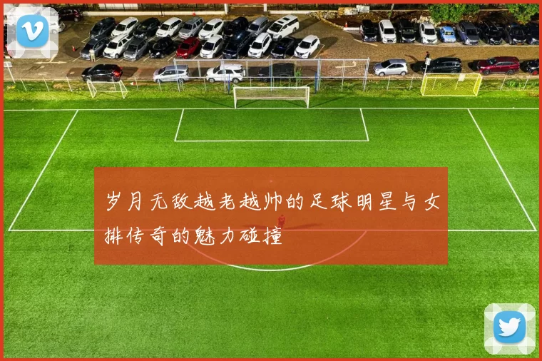 岁月无敌越老越帅的足球明星与女排传奇的魅力碰撞