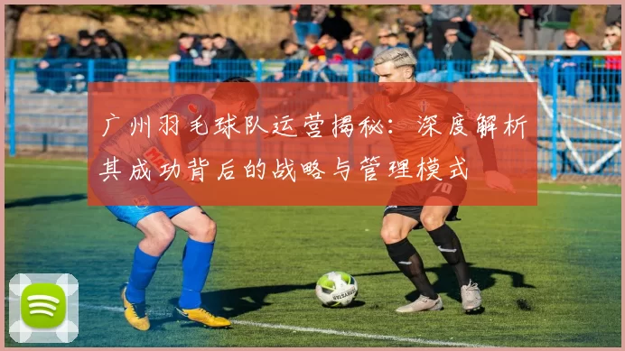 广州羽毛球队运营揭秘：深度解析其成功背后的战略与管理模式