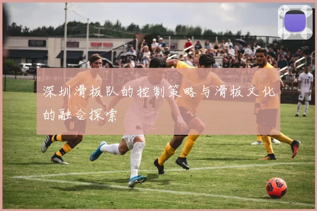 深圳滑板队的控制策略与滑板文化的融合探索