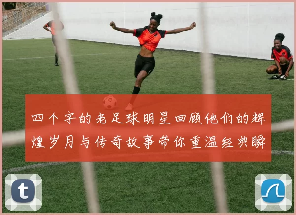 四个字的老足球明星回顾他们的辉煌岁月与传奇故事带你重温经典瞬间