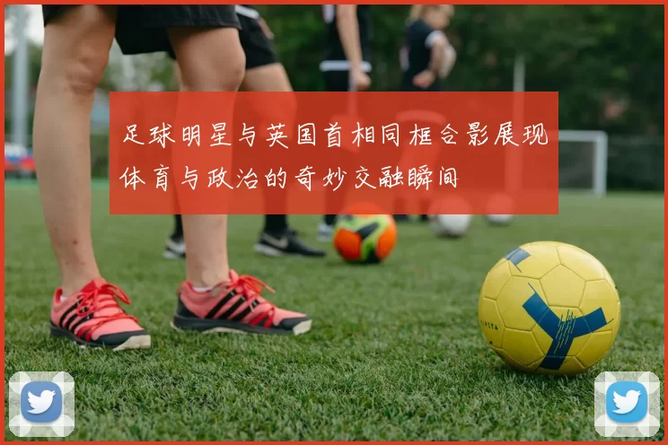 足球明星与英国首相同框合影展现体育与政治的奇妙交融瞬间