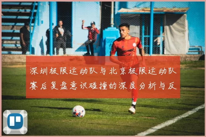 深圳极限运动队与北京极限运动队赛后复盘意识碰撞的深度分析与反思