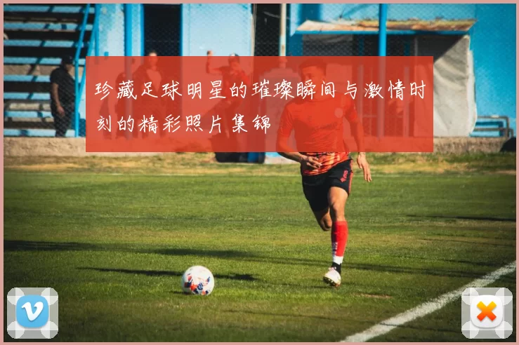 珍藏足球明星的璀璨瞬间与激情时刻的精彩照片集锦