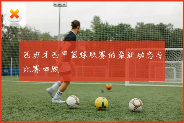 西班牙西甲篮球联赛的最新动态与比赛回顾