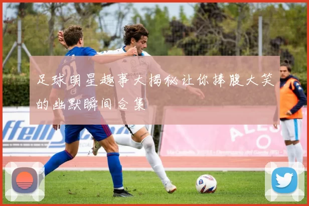足球明星趣事大揭秘让你捧腹大笑的幽默瞬间合集