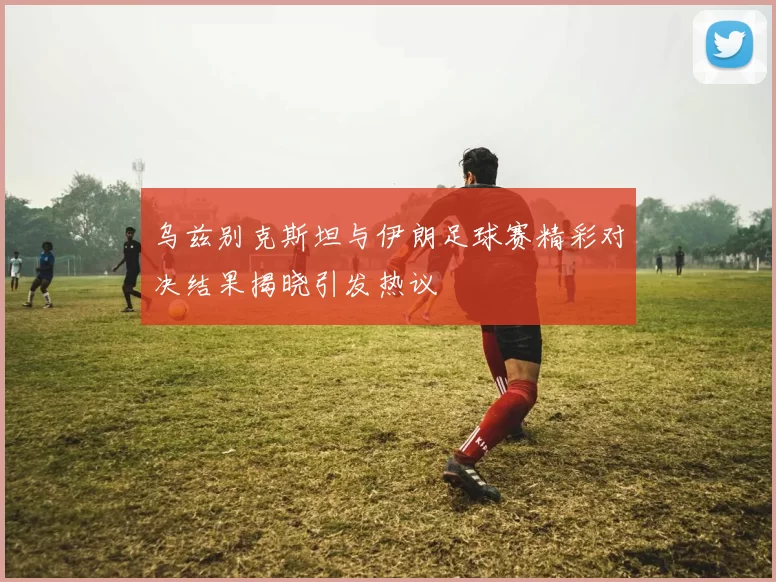 乌兹别克斯坦与伊朗足球赛精彩对决结果揭晓引发热议