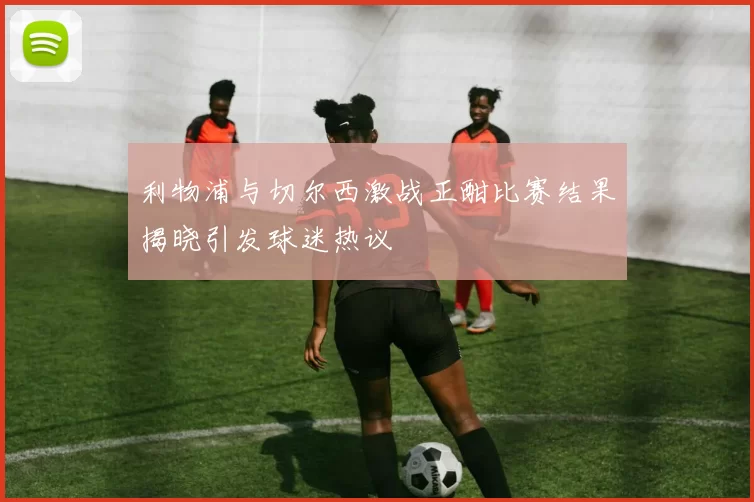 利物浦与切尔西激战正酣比赛结果揭晓引发球迷热议