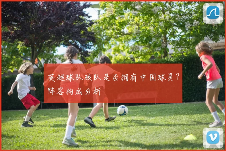 英超球队狼队是否拥有中国球员？阵容构成分析