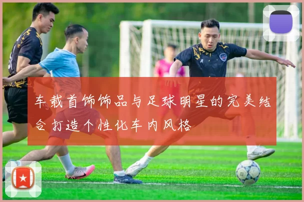 车载首饰饰品与足球明星的完美结合打造个性化车内风格
