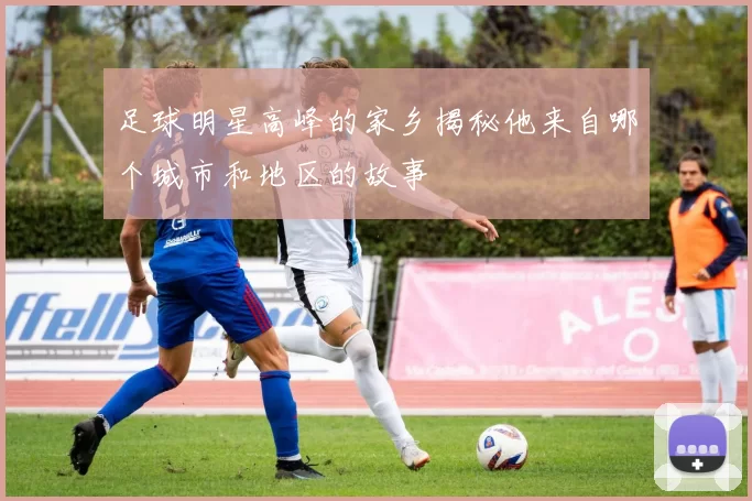 足球明星高峰的家乡揭秘他来自哪个城市和地区的故事