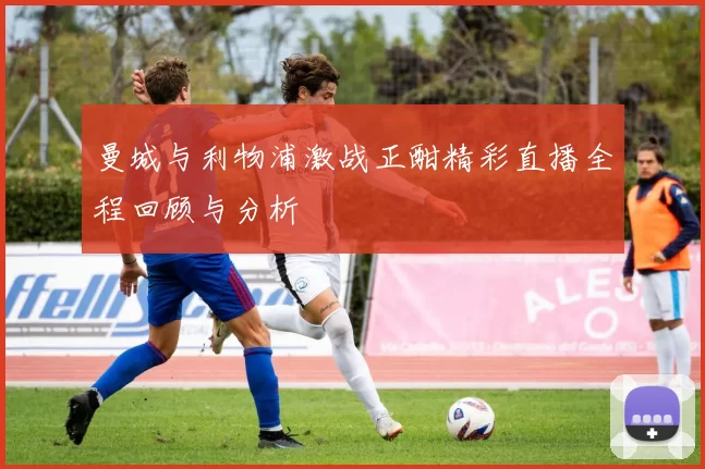 曼城与利物浦激战正酣精彩直播全程回顾与分析