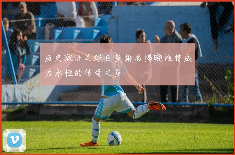 历史欧洲足球巨星排名揭晓谁将成为永恒的传奇之星
