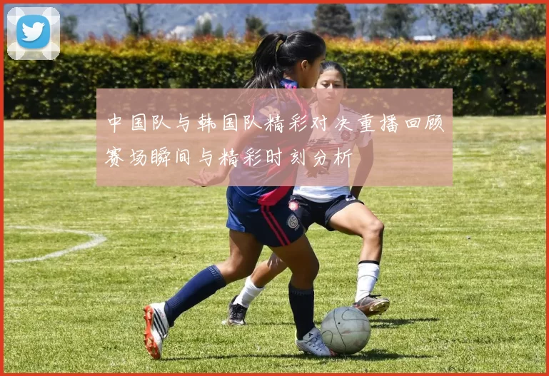 中国队与韩国队精彩对决重播回顾赛场瞬间与精彩时刻分析