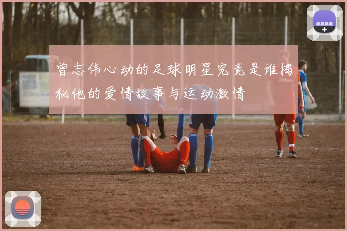 曾志伟心动的足球明星究竟是谁揭秘他的爱情故事与运动激情