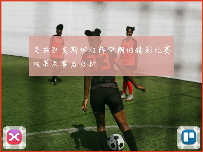 乌兹别克斯坦对阵伊朗的精彩比赛结果及赛后分析