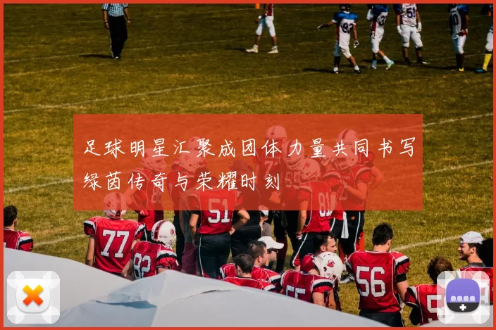足球明星汇聚成团体力量共同书写绿茵传奇与荣耀时刻