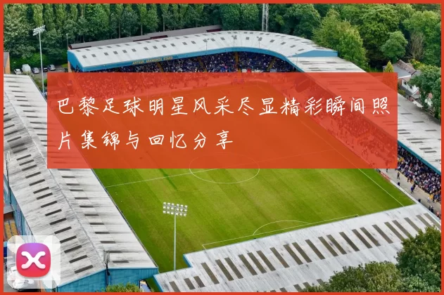 巴黎足球明星风采尽显精彩瞬间照片集锦与回忆分享